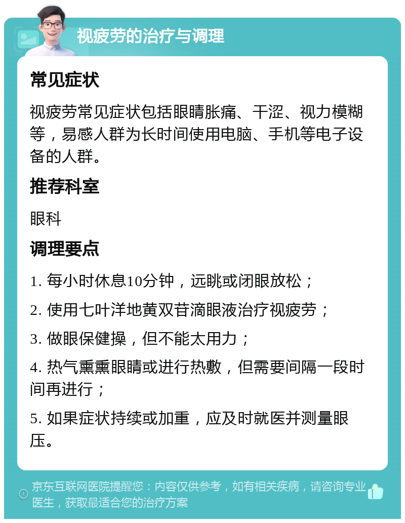 视疲劳的治疗与调理 常见症状 视疲劳常见症状包括眼睛胀痛、干涩、视力模糊等，易感人群为长时间使用电脑、手机等电子设备的人群。 推荐科室 眼科 调理要点 1. 每小时休息10分钟，远眺或闭眼放松； 2. 使用七叶洋地黄双苷滴眼液治疗视疲劳； 3. 做眼保健操，但不能太用力； 4. 热气熏熏眼睛或进行热敷，但需要间隔一段时间再进行； 5. 如果症状持续或加重，应及时就医并测量眼压。