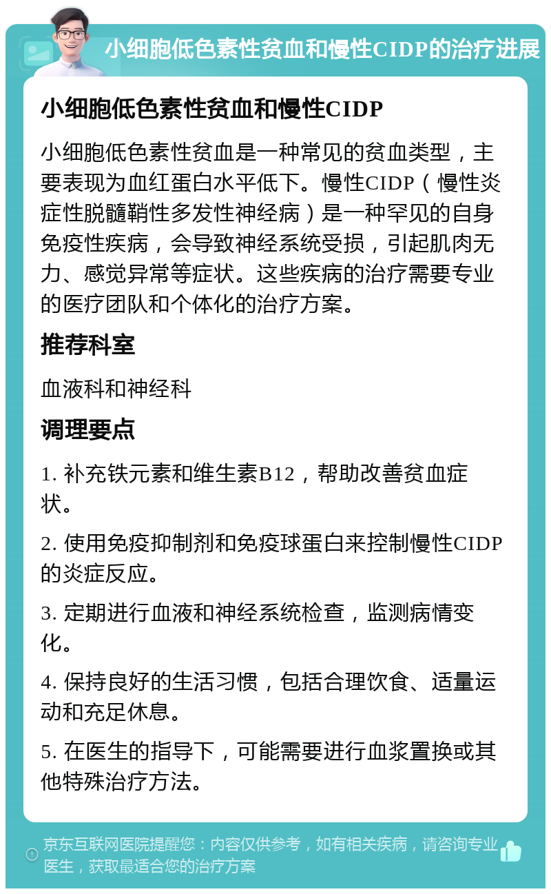 小细胞低色素性贫血和慢性CIDP的治疗进展 小细胞低色素性贫血和慢性CIDP 小细胞低色素性贫血是一种常见的贫血类型，主要表现为血红蛋白水平低下。慢性CIDP（慢性炎症性脱髓鞘性多发性神经病）是一种罕见的自身免疫性疾病，会导致神经系统受损，引起肌肉无力、感觉异常等症状。这些疾病的治疗需要专业的医疗团队和个体化的治疗方案。 推荐科室 血液科和神经科 调理要点 1. 补充铁元素和维生素B12，帮助改善贫血症状。 2. 使用免疫抑制剂和免疫球蛋白来控制慢性CIDP的炎症反应。 3. 定期进行血液和神经系统检查，监测病情变化。 4. 保持良好的生活习惯，包括合理饮食、适量运动和充足休息。 5. 在医生的指导下，可能需要进行血浆置换或其他特殊治疗方法。