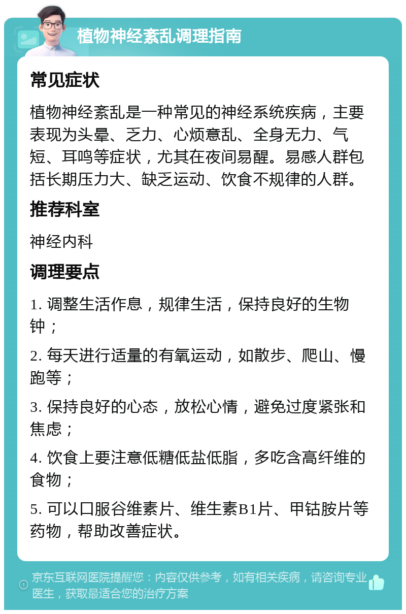 植物神经紊乱调理指南 常见症状 植物神经紊乱是一种常见的神经系统疾病，主要表现为头晕、乏力、心烦意乱、全身无力、气短、耳鸣等症状，尤其在夜间易醒。易感人群包括长期压力大、缺乏运动、饮食不规律的人群。 推荐科室 神经内科 调理要点 1. 调整生活作息，规律生活，保持良好的生物钟； 2. 每天进行适量的有氧运动，如散步、爬山、慢跑等； 3. 保持良好的心态，放松心情，避免过度紧张和焦虑； 4. 饮食上要注意低糖低盐低脂，多吃含高纤维的食物； 5. 可以口服谷维素片、维生素B1片、甲钴胺片等药物，帮助改善症状。