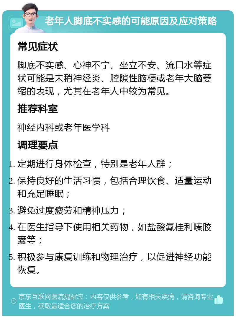 老年人脚底不实感的可能原因及应对策略 常见症状 脚底不实感、心神不宁、坐立不安、流口水等症状可能是未稍神经炎、腔隙性脑梗或老年大脑萎缩的表现，尤其在老年人中较为常见。 推荐科室 神经内科或老年医学科 调理要点 定期进行身体检查，特别是老年人群； 保持良好的生活习惯，包括合理饮食、适量运动和充足睡眠； 避免过度疲劳和精神压力； 在医生指导下使用相关药物，如盐酸氟桂利嗪胶囊等； 积极参与康复训练和物理治疗，以促进神经功能恢复。