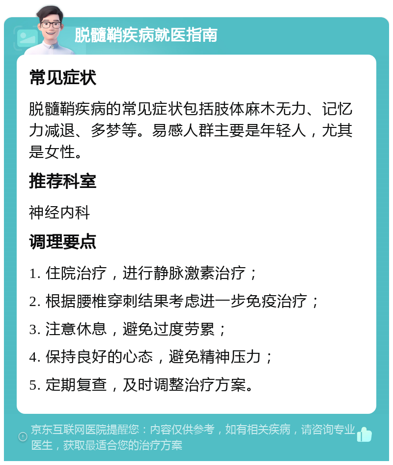 脱髓鞘疾病就医指南 常见症状 脱髓鞘疾病的常见症状包括肢体麻木无力、记忆力减退、多梦等。易感人群主要是年轻人，尤其是女性。 推荐科室 神经内科 调理要点 1. 住院治疗，进行静脉激素治疗； 2. 根据腰椎穿刺结果考虑进一步免疫治疗； 3. 注意休息，避免过度劳累； 4. 保持良好的心态，避免精神压力； 5. 定期复查，及时调整治疗方案。