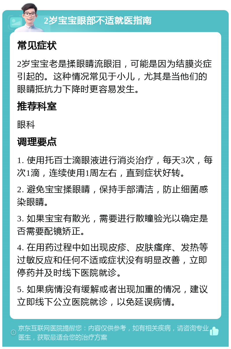 2岁宝宝眼部不适就医指南 常见症状 2岁宝宝老是揉眼睛流眼泪，可能是因为结膜炎症引起的。这种情况常见于小儿，尤其是当他们的眼睛抵抗力下降时更容易发生。 推荐科室 眼科 调理要点 1. 使用托百士滴眼液进行消炎治疗，每天3次，每次1滴，连续使用1周左右，直到症状好转。 2. 避免宝宝揉眼睛，保持手部清洁，防止细菌感染眼睛。 3. 如果宝宝有散光，需要进行散瞳验光以确定是否需要配镜矫正。 4. 在用药过程中如出现皮疹、皮肤瘙痒、发热等过敏反应和任何不适或症状没有明显改善，立即停药并及时线下医院就诊。 5. 如果病情没有缓解或者出现加重的情况，建议立即线下公立医院就诊，以免延误病情。