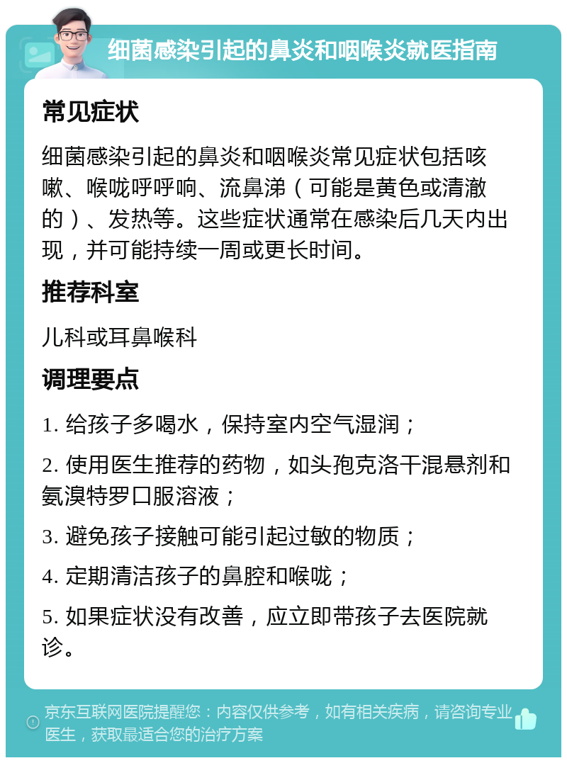 细菌感染引起的鼻炎和咽喉炎就医指南 常见症状 细菌感染引起的鼻炎和咽喉炎常见症状包括咳嗽、喉咙呼呼响、流鼻涕（可能是黄色或清澈的）、发热等。这些症状通常在感染后几天内出现，并可能持续一周或更长时间。 推荐科室 儿科或耳鼻喉科 调理要点 1. 给孩子多喝水，保持室内空气湿润； 2. 使用医生推荐的药物，如头孢克洛干混悬剂和氨溴特罗口服溶液； 3. 避免孩子接触可能引起过敏的物质； 4. 定期清洁孩子的鼻腔和喉咙； 5. 如果症状没有改善，应立即带孩子去医院就诊。