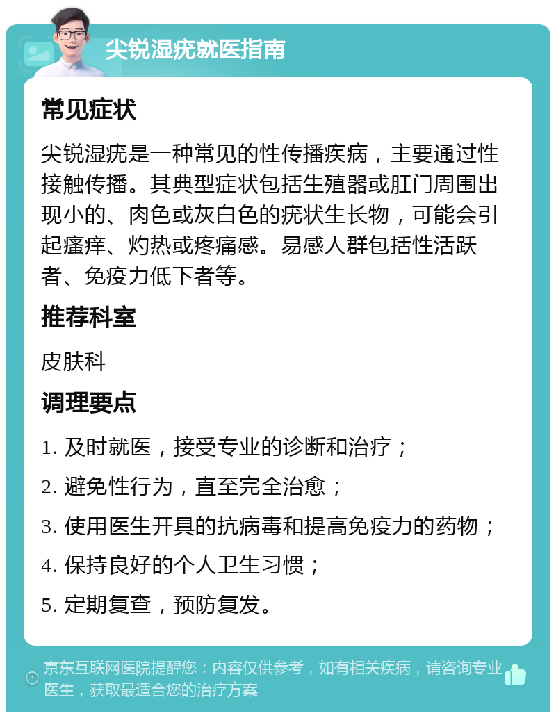 尖锐湿疣就医指南 常见症状 尖锐湿疣是一种常见的性传播疾病，主要通过性接触传播。其典型症状包括生殖器或肛门周围出现小的、肉色或灰白色的疣状生长物，可能会引起瘙痒、灼热或疼痛感。易感人群包括性活跃者、免疫力低下者等。 推荐科室 皮肤科 调理要点 1. 及时就医，接受专业的诊断和治疗； 2. 避免性行为，直至完全治愈； 3. 使用医生开具的抗病毒和提高免疫力的药物； 4. 保持良好的个人卫生习惯； 5. 定期复查，预防复发。