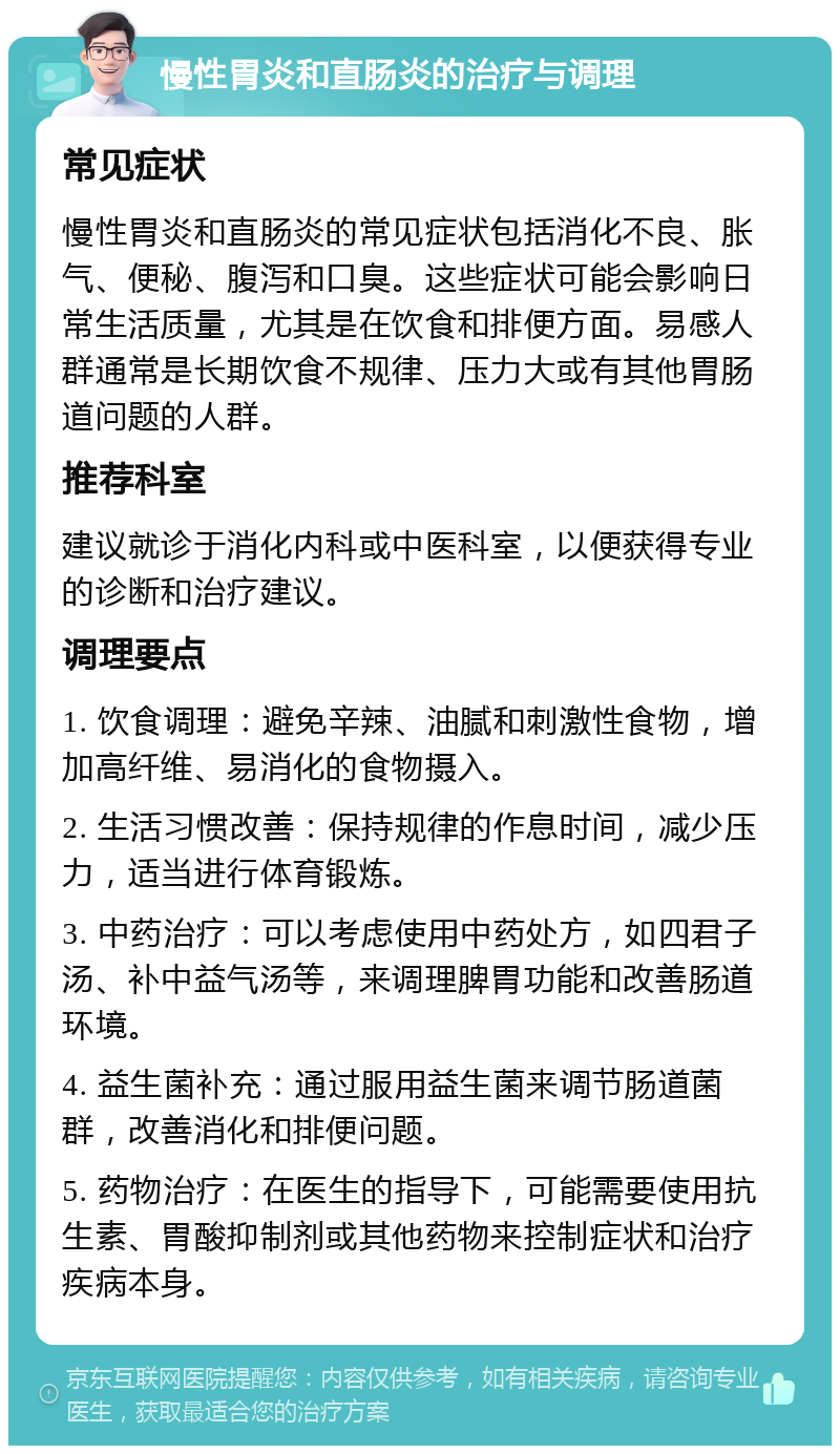 慢性胃炎和直肠炎的治疗与调理 常见症状 慢性胃炎和直肠炎的常见症状包括消化不良、胀气、便秘、腹泻和口臭。这些症状可能会影响日常生活质量，尤其是在饮食和排便方面。易感人群通常是长期饮食不规律、压力大或有其他胃肠道问题的人群。 推荐科室 建议就诊于消化内科或中医科室，以便获得专业的诊断和治疗建议。 调理要点 1. 饮食调理：避免辛辣、油腻和刺激性食物，增加高纤维、易消化的食物摄入。 2. 生活习惯改善：保持规律的作息时间，减少压力，适当进行体育锻炼。 3. 中药治疗：可以考虑使用中药处方，如四君子汤、补中益气汤等，来调理脾胃功能和改善肠道环境。 4. 益生菌补充：通过服用益生菌来调节肠道菌群，改善消化和排便问题。 5. 药物治疗：在医生的指导下，可能需要使用抗生素、胃酸抑制剂或其他药物来控制症状和治疗疾病本身。