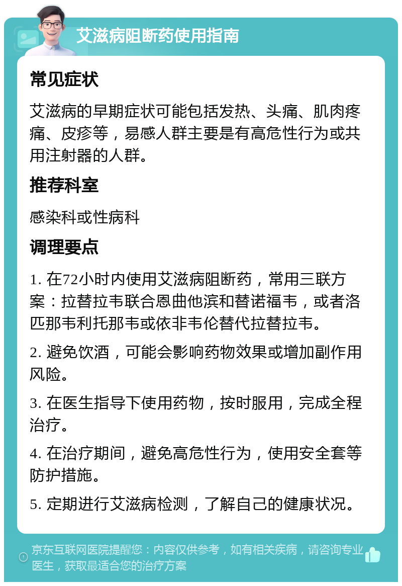 艾滋病阻断药使用指南 常见症状 艾滋病的早期症状可能包括发热、头痛、肌肉疼痛、皮疹等，易感人群主要是有高危性行为或共用注射器的人群。 推荐科室 感染科或性病科 调理要点 1. 在72小时内使用艾滋病阻断药，常用三联方案：拉替拉韦联合恩曲他滨和替诺福韦，或者洛匹那韦利托那韦或依非韦伦替代拉替拉韦。 2. 避免饮酒，可能会影响药物效果或增加副作用风险。 3. 在医生指导下使用药物，按时服用，完成全程治疗。 4. 在治疗期间，避免高危性行为，使用安全套等防护措施。 5. 定期进行艾滋病检测，了解自己的健康状况。