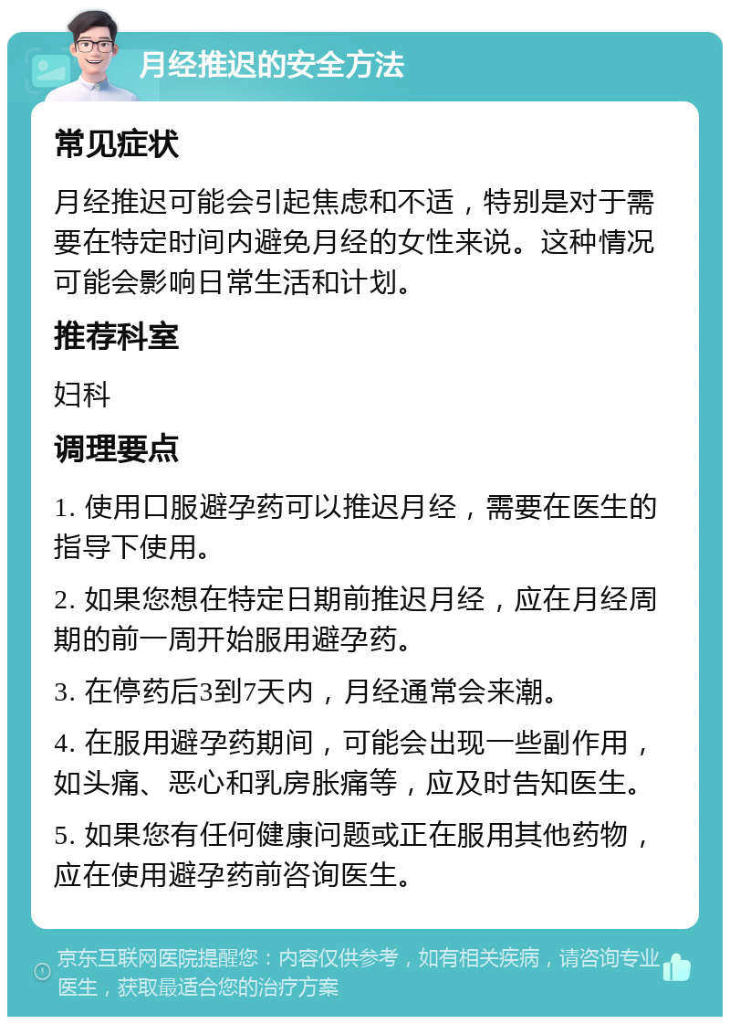 月经推迟的安全方法 常见症状 月经推迟可能会引起焦虑和不适，特别是对于需要在特定时间内避免月经的女性来说。这种情况可能会影响日常生活和计划。 推荐科室 妇科 调理要点 1. 使用口服避孕药可以推迟月经，需要在医生的指导下使用。 2. 如果您想在特定日期前推迟月经，应在月经周期的前一周开始服用避孕药。 3. 在停药后3到7天内，月经通常会来潮。 4. 在服用避孕药期间，可能会出现一些副作用，如头痛、恶心和乳房胀痛等，应及时告知医生。 5. 如果您有任何健康问题或正在服用其他药物，应在使用避孕药前咨询医生。