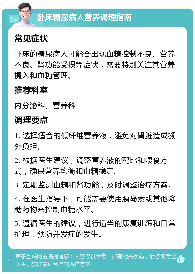 卧床糖尿病人营养调理指南 常见症状 卧床的糖尿病人可能会出现血糖控制不良、营养不良、肾功能受损等症状，需要特别关注其营养摄入和血糖管理。 推荐科室 内分泌科、营养科 调理要点 1. 选择适合的低纤维营养液，避免对肾脏造成额外负担。 2. 根据医生建议，调整营养液的配比和喂食方式，确保营养均衡和血糖稳定。 3. 定期监测血糖和肾功能，及时调整治疗方案。 4. 在医生指导下，可能需要使用胰岛素或其他降糖药物来控制血糖水平。 5. 遵循医生的建议，进行适当的康复训练和日常护理，预防并发症的发生。