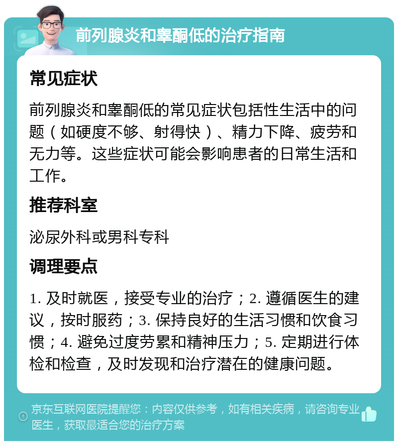 前列腺炎和睾酮低的治疗指南 常见症状 前列腺炎和睾酮低的常见症状包括性生活中的问题（如硬度不够、射得快）、精力下降、疲劳和无力等。这些症状可能会影响患者的日常生活和工作。 推荐科室 泌尿外科或男科专科 调理要点 1. 及时就医，接受专业的治疗；2. 遵循医生的建议，按时服药；3. 保持良好的生活习惯和饮食习惯；4. 避免过度劳累和精神压力；5. 定期进行体检和检查，及时发现和治疗潜在的健康问题。