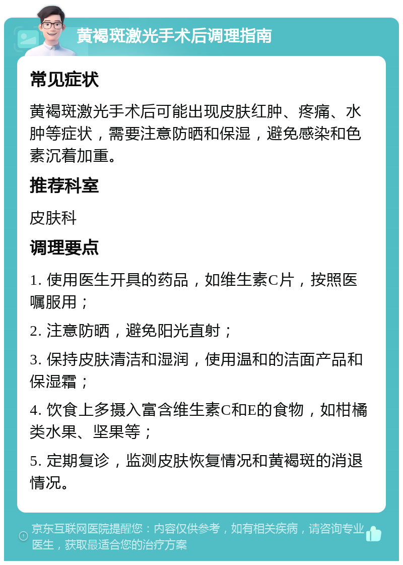 黄褐斑激光手术后调理指南 常见症状 黄褐斑激光手术后可能出现皮肤红肿、疼痛、水肿等症状，需要注意防晒和保湿，避免感染和色素沉着加重。 推荐科室 皮肤科 调理要点 1. 使用医生开具的药品，如维生素C片，按照医嘱服用； 2. 注意防晒，避免阳光直射； 3. 保持皮肤清洁和湿润，使用温和的洁面产品和保湿霜； 4. 饮食上多摄入富含维生素C和E的食物，如柑橘类水果、坚果等； 5. 定期复诊，监测皮肤恢复情况和黄褐斑的消退情况。