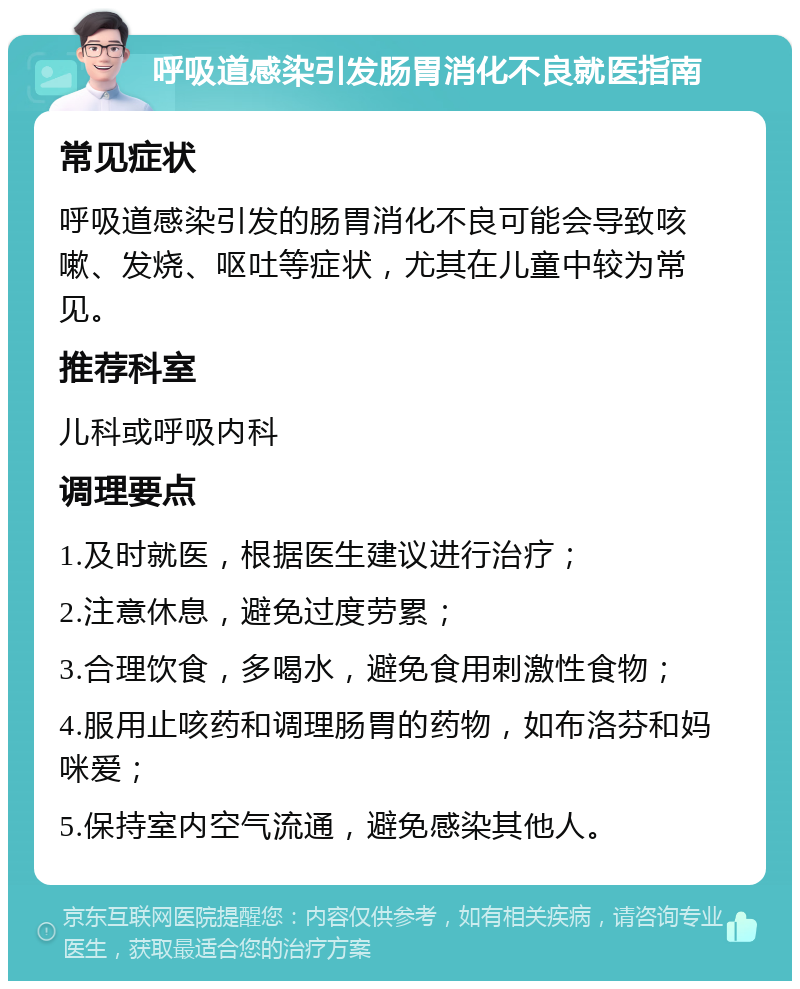 呼吸道感染引发肠胃消化不良就医指南 常见症状 呼吸道感染引发的肠胃消化不良可能会导致咳嗽、发烧、呕吐等症状，尤其在儿童中较为常见。 推荐科室 儿科或呼吸内科 调理要点 1.及时就医，根据医生建议进行治疗； 2.注意休息，避免过度劳累； 3.合理饮食，多喝水，避免食用刺激性食物； 4.服用止咳药和调理肠胃的药物，如布洛芬和妈咪爱； 5.保持室内空气流通，避免感染其他人。