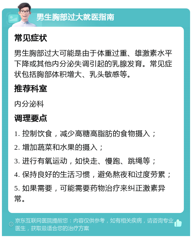 男生胸部过大就医指南 常见症状 男生胸部过大可能是由于体重过重、雄激素水平下降或其他内分泌失调引起的乳腺发育。常见症状包括胸部体积增大、乳头敏感等。 推荐科室 内分泌科 调理要点 1. 控制饮食，减少高糖高脂肪的食物摄入； 2. 增加蔬菜和水果的摄入； 3. 进行有氧运动，如快走、慢跑、跳绳等； 4. 保持良好的生活习惯，避免熬夜和过度劳累； 5. 如果需要，可能需要药物治疗来纠正激素异常。