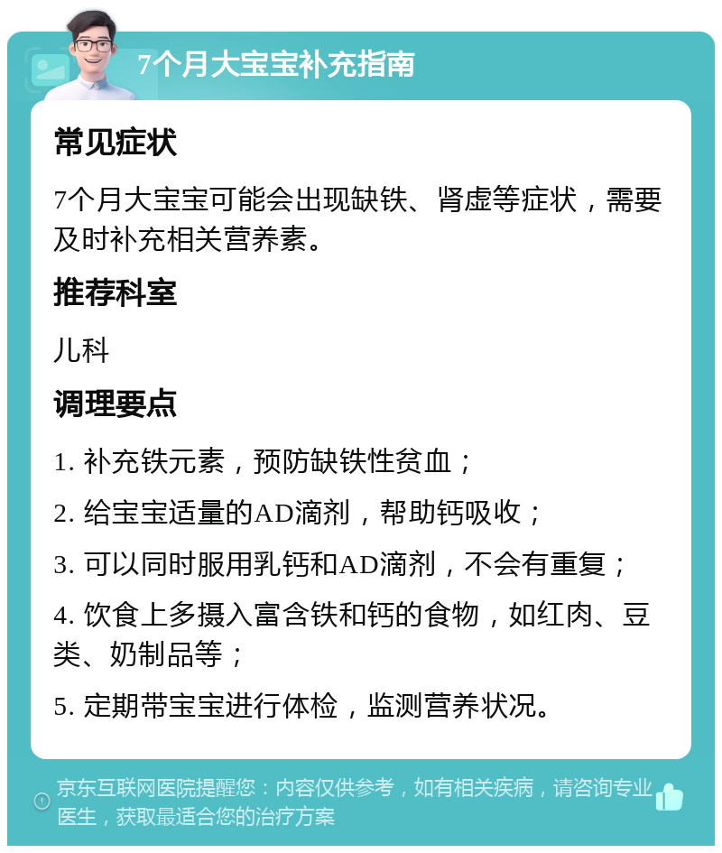 7个月大宝宝补充指南 常见症状 7个月大宝宝可能会出现缺铁、肾虚等症状，需要及时补充相关营养素。 推荐科室 儿科 调理要点 1. 补充铁元素，预防缺铁性贫血； 2. 给宝宝适量的AD滴剂，帮助钙吸收； 3. 可以同时服用乳钙和AD滴剂，不会有重复； 4. 饮食上多摄入富含铁和钙的食物，如红肉、豆类、奶制品等； 5. 定期带宝宝进行体检，监测营养状况。