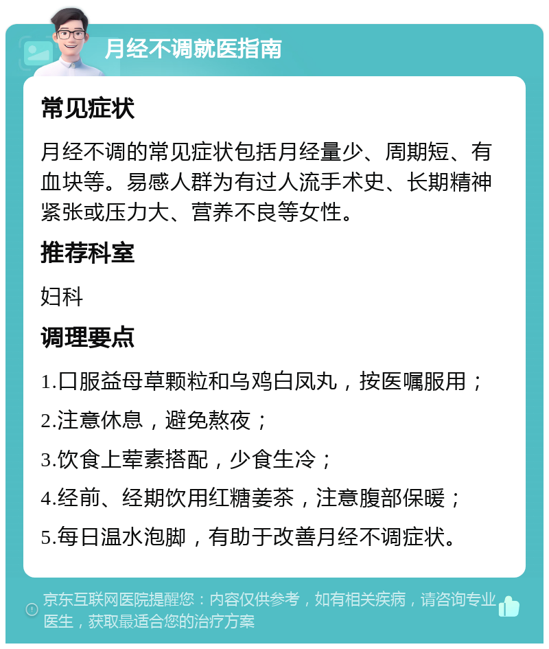 月经不调就医指南 常见症状 月经不调的常见症状包括月经量少、周期短、有血块等。易感人群为有过人流手术史、长期精神紧张或压力大、营养不良等女性。 推荐科室 妇科 调理要点 1.口服益母草颗粒和乌鸡白凤丸，按医嘱服用； 2.注意休息，避免熬夜； 3.饮食上荤素搭配，少食生冷； 4.经前、经期饮用红糖姜茶，注意腹部保暖； 5.每日温水泡脚，有助于改善月经不调症状。