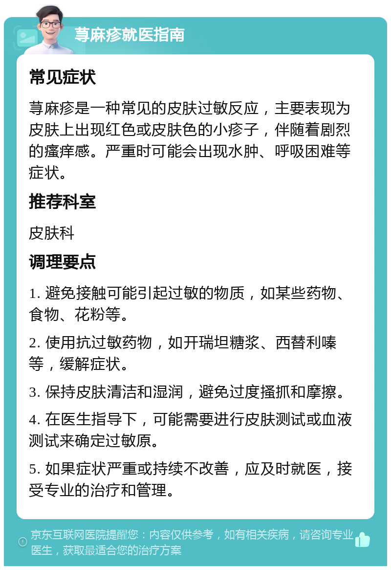 荨麻疹就医指南 常见症状 荨麻疹是一种常见的皮肤过敏反应，主要表现为皮肤上出现红色或皮肤色的小疹子，伴随着剧烈的瘙痒感。严重时可能会出现水肿、呼吸困难等症状。 推荐科室 皮肤科 调理要点 1. 避免接触可能引起过敏的物质，如某些药物、食物、花粉等。 2. 使用抗过敏药物，如开瑞坦糖浆、西替利嗪等，缓解症状。 3. 保持皮肤清洁和湿润，避免过度搔抓和摩擦。 4. 在医生指导下，可能需要进行皮肤测试或血液测试来确定过敏原。 5. 如果症状严重或持续不改善，应及时就医，接受专业的治疗和管理。