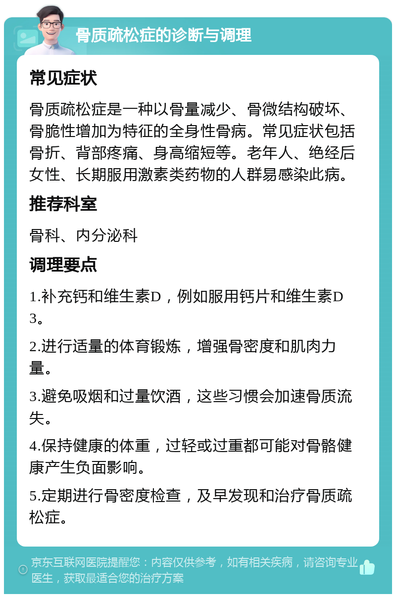 骨质疏松症的诊断与调理 常见症状 骨质疏松症是一种以骨量减少、骨微结构破坏、骨脆性增加为特征的全身性骨病。常见症状包括骨折、背部疼痛、身高缩短等。老年人、绝经后女性、长期服用激素类药物的人群易感染此病。 推荐科室 骨科、内分泌科 调理要点 1.补充钙和维生素D，例如服用钙片和维生素D3。 2.进行适量的体育锻炼，增强骨密度和肌肉力量。 3.避免吸烟和过量饮酒，这些习惯会加速骨质流失。 4.保持健康的体重，过轻或过重都可能对骨骼健康产生负面影响。 5.定期进行骨密度检查，及早发现和治疗骨质疏松症。