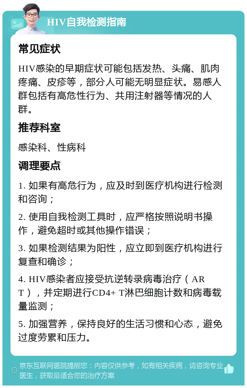 HIV自我检测指南 常见症状 HIV感染的早期症状可能包括发热、头痛、肌肉疼痛、皮疹等，部分人可能无明显症状。易感人群包括有高危性行为、共用注射器等情况的人群。 推荐科室 感染科、性病科 调理要点 1. 如果有高危行为，应及时到医疗机构进行检测和咨询； 2. 使用自我检测工具时，应严格按照说明书操作，避免超时或其他操作错误； 3. 如果检测结果为阳性，应立即到医疗机构进行复查和确诊； 4. HIV感染者应接受抗逆转录病毒治疗（ART），并定期进行CD4+ T淋巴细胞计数和病毒载量监测； 5. 加强营养，保持良好的生活习惯和心态，避免过度劳累和压力。