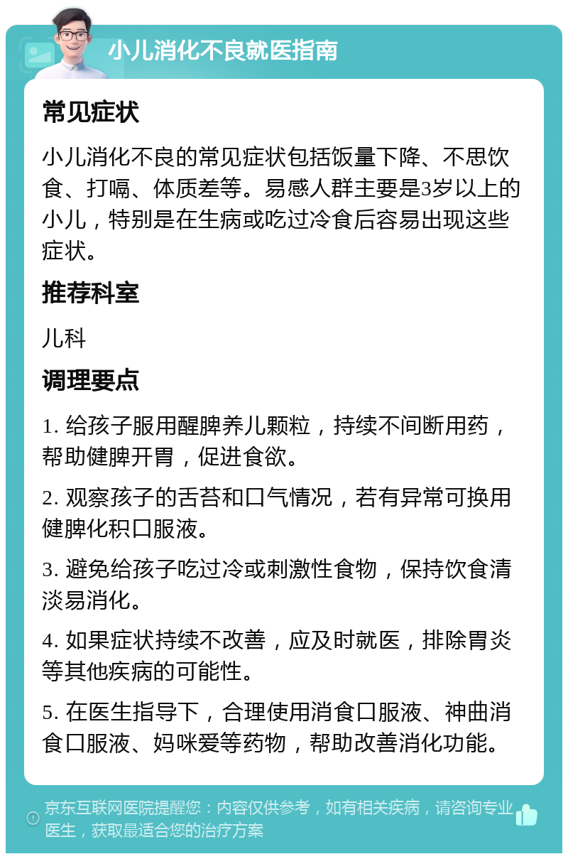 小儿消化不良就医指南 常见症状 小儿消化不良的常见症状包括饭量下降、不思饮食、打嗝、体质差等。易感人群主要是3岁以上的小儿，特别是在生病或吃过冷食后容易出现这些症状。 推荐科室 儿科 调理要点 1. 给孩子服用醒脾养儿颗粒，持续不间断用药，帮助健脾开胃，促进食欲。 2. 观察孩子的舌苔和口气情况，若有异常可换用健脾化积口服液。 3. 避免给孩子吃过冷或刺激性食物，保持饮食清淡易消化。 4. 如果症状持续不改善，应及时就医，排除胃炎等其他疾病的可能性。 5. 在医生指导下，合理使用消食口服液、神曲消食口服液、妈咪爱等药物，帮助改善消化功能。