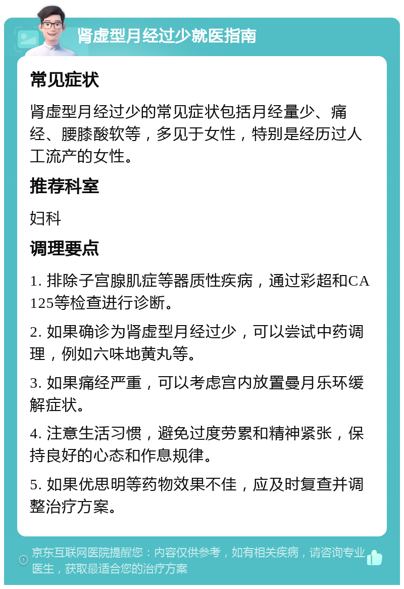 肾虚型月经过少就医指南 常见症状 肾虚型月经过少的常见症状包括月经量少、痛经、腰膝酸软等，多见于女性，特别是经历过人工流产的女性。 推荐科室 妇科 调理要点 1. 排除子宫腺肌症等器质性疾病，通过彩超和CA125等检查进行诊断。 2. 如果确诊为肾虚型月经过少，可以尝试中药调理，例如六味地黄丸等。 3. 如果痛经严重，可以考虑宫内放置曼月乐环缓解症状。 4. 注意生活习惯，避免过度劳累和精神紧张，保持良好的心态和作息规律。 5. 如果优思明等药物效果不佳，应及时复查并调整治疗方案。