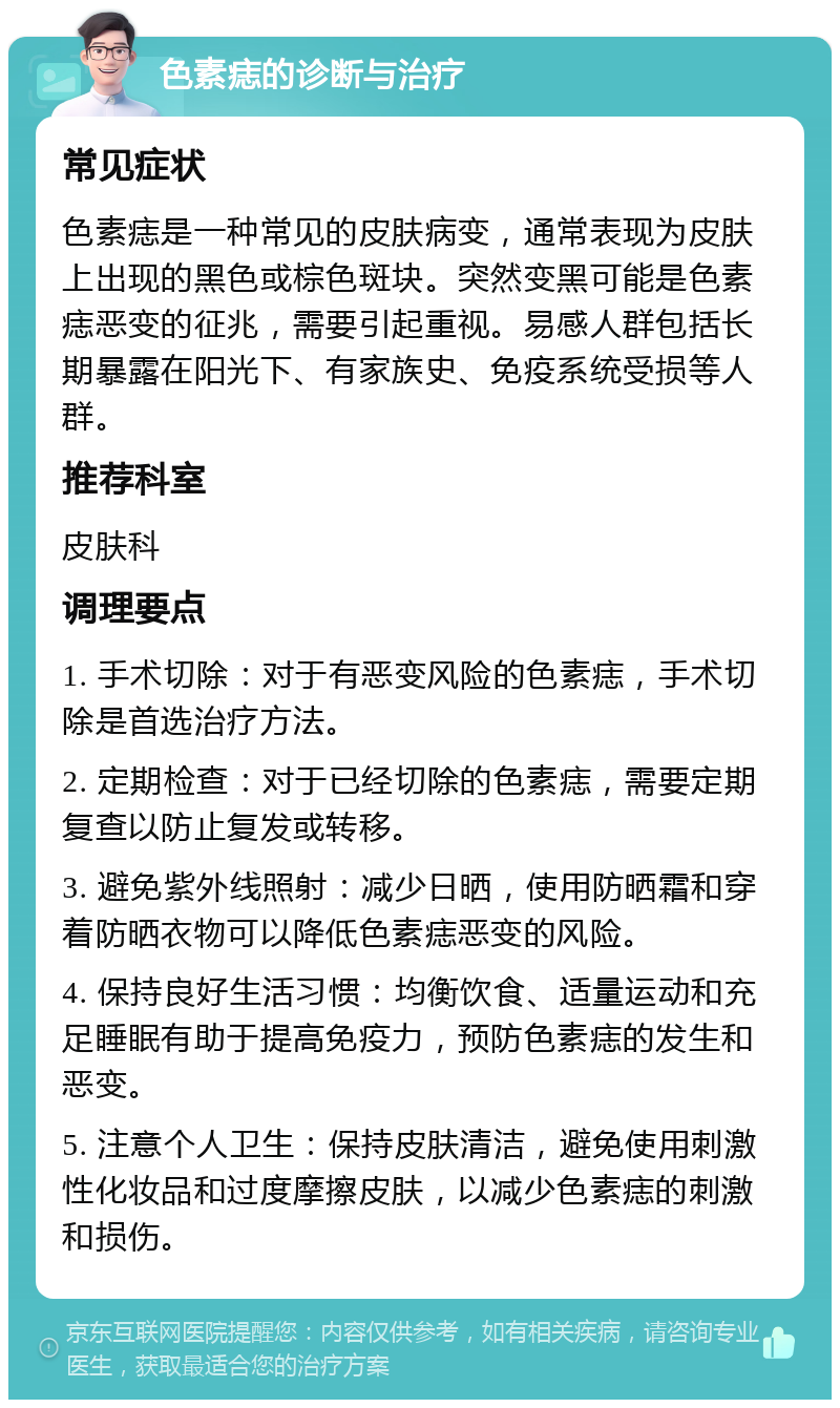 色素痣的诊断与治疗 常见症状 色素痣是一种常见的皮肤病变，通常表现为皮肤上出现的黑色或棕色斑块。突然变黑可能是色素痣恶变的征兆，需要引起重视。易感人群包括长期暴露在阳光下、有家族史、免疫系统受损等人群。 推荐科室 皮肤科 调理要点 1. 手术切除：对于有恶变风险的色素痣，手术切除是首选治疗方法。 2. 定期检查：对于已经切除的色素痣，需要定期复查以防止复发或转移。 3. 避免紫外线照射：减少日晒，使用防晒霜和穿着防晒衣物可以降低色素痣恶变的风险。 4. 保持良好生活习惯：均衡饮食、适量运动和充足睡眠有助于提高免疫力，预防色素痣的发生和恶变。 5. 注意个人卫生：保持皮肤清洁，避免使用刺激性化妆品和过度摩擦皮肤，以减少色素痣的刺激和损伤。