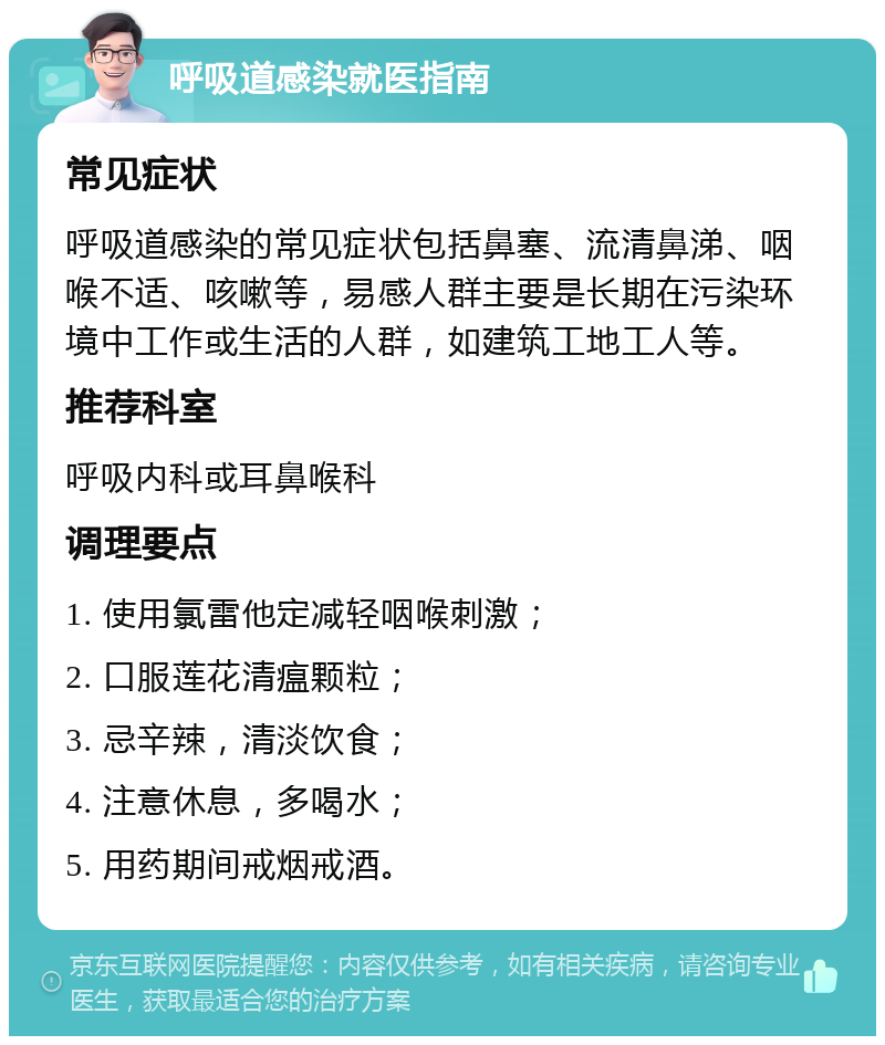 呼吸道感染就医指南 常见症状 呼吸道感染的常见症状包括鼻塞、流清鼻涕、咽喉不适、咳嗽等，易感人群主要是长期在污染环境中工作或生活的人群，如建筑工地工人等。 推荐科室 呼吸内科或耳鼻喉科 调理要点 1. 使用氯雷他定减轻咽喉刺激； 2. 口服莲花清瘟颗粒； 3. 忌辛辣，清淡饮食； 4. 注意休息，多喝水； 5. 用药期间戒烟戒酒。