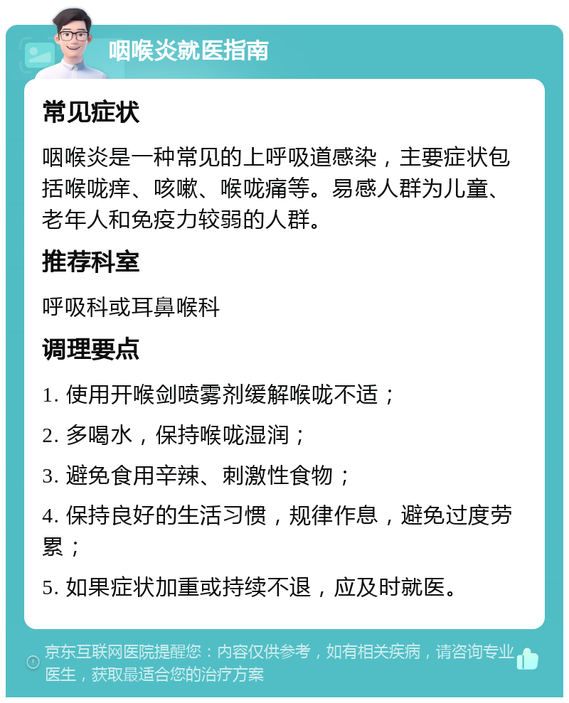 咽喉炎就医指南 常见症状 咽喉炎是一种常见的上呼吸道感染，主要症状包括喉咙痒、咳嗽、喉咙痛等。易感人群为儿童、老年人和免疫力较弱的人群。 推荐科室 呼吸科或耳鼻喉科 调理要点 1. 使用开喉剑喷雾剂缓解喉咙不适； 2. 多喝水，保持喉咙湿润； 3. 避免食用辛辣、刺激性食物； 4. 保持良好的生活习惯，规律作息，避免过度劳累； 5. 如果症状加重或持续不退，应及时就医。