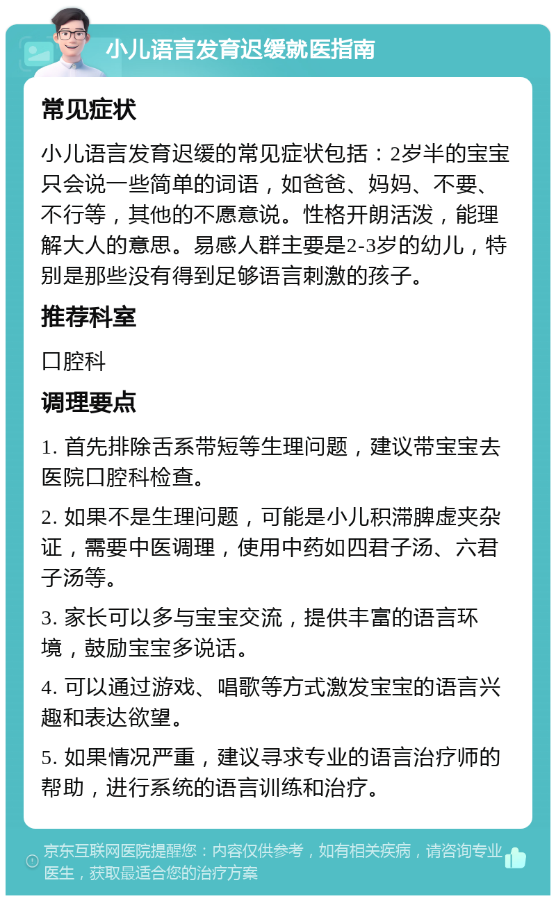 小儿语言发育迟缓就医指南 常见症状 小儿语言发育迟缓的常见症状包括：2岁半的宝宝只会说一些简单的词语，如爸爸、妈妈、不要、不行等，其他的不愿意说。性格开朗活泼，能理解大人的意思。易感人群主要是2-3岁的幼儿，特别是那些没有得到足够语言刺激的孩子。 推荐科室 口腔科 调理要点 1. 首先排除舌系带短等生理问题，建议带宝宝去医院口腔科检查。 2. 如果不是生理问题，可能是小儿积滞脾虚夹杂证，需要中医调理，使用中药如四君子汤、六君子汤等。 3. 家长可以多与宝宝交流，提供丰富的语言环境，鼓励宝宝多说话。 4. 可以通过游戏、唱歌等方式激发宝宝的语言兴趣和表达欲望。 5. 如果情况严重，建议寻求专业的语言治疗师的帮助，进行系统的语言训练和治疗。