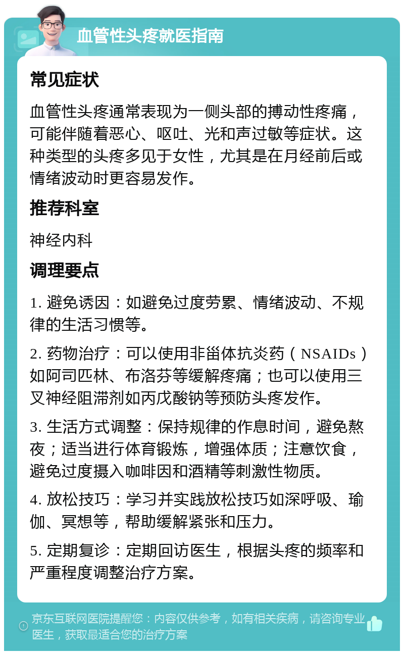 血管性头疼就医指南 常见症状 血管性头疼通常表现为一侧头部的搏动性疼痛，可能伴随着恶心、呕吐、光和声过敏等症状。这种类型的头疼多见于女性，尤其是在月经前后或情绪波动时更容易发作。 推荐科室 神经内科 调理要点 1. 避免诱因：如避免过度劳累、情绪波动、不规律的生活习惯等。 2. 药物治疗：可以使用非甾体抗炎药（NSAIDs）如阿司匹林、布洛芬等缓解疼痛；也可以使用三叉神经阻滞剂如丙戊酸钠等预防头疼发作。 3. 生活方式调整：保持规律的作息时间，避免熬夜；适当进行体育锻炼，增强体质；注意饮食，避免过度摄入咖啡因和酒精等刺激性物质。 4. 放松技巧：学习并实践放松技巧如深呼吸、瑜伽、冥想等，帮助缓解紧张和压力。 5. 定期复诊：定期回访医生，根据头疼的频率和严重程度调整治疗方案。