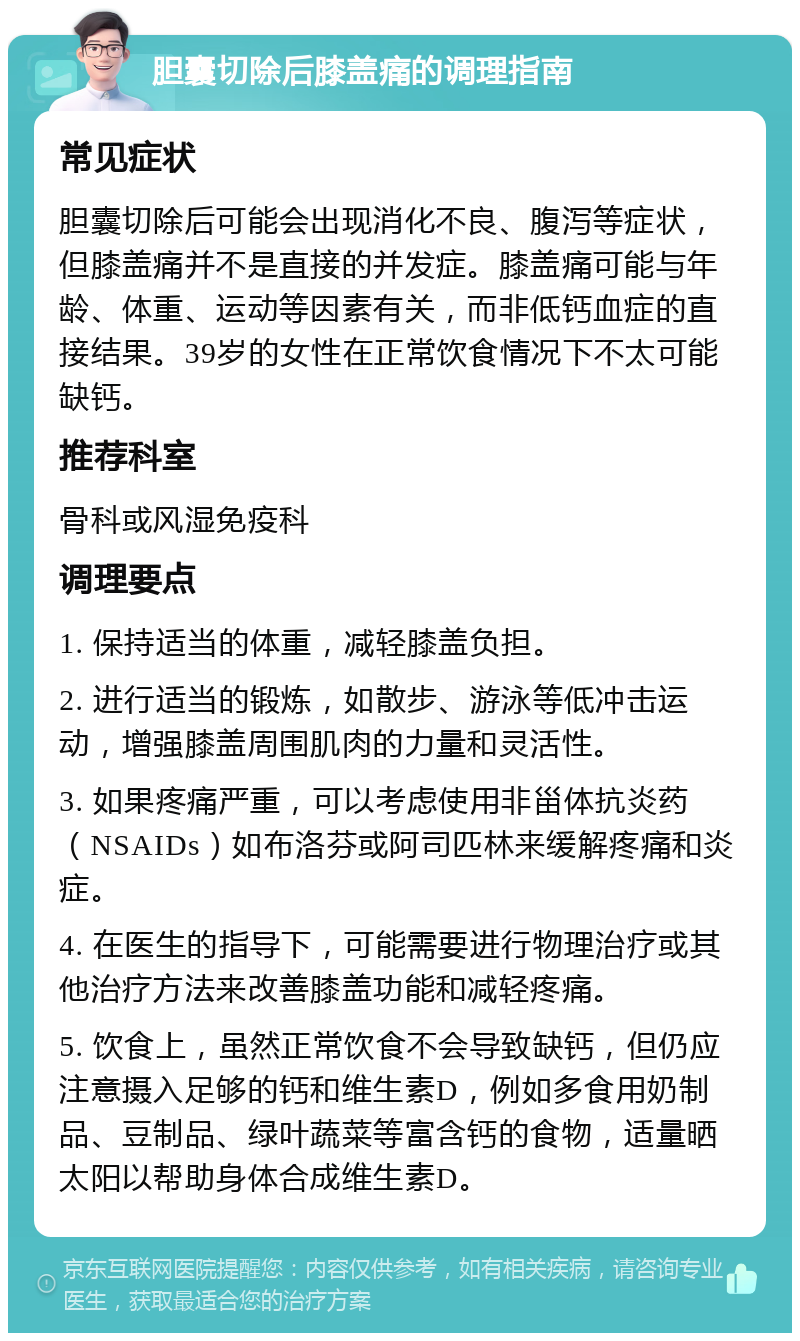 胆囊切除后膝盖痛的调理指南 常见症状 胆囊切除后可能会出现消化不良、腹泻等症状，但膝盖痛并不是直接的并发症。膝盖痛可能与年龄、体重、运动等因素有关，而非低钙血症的直接结果。39岁的女性在正常饮食情况下不太可能缺钙。 推荐科室 骨科或风湿免疫科 调理要点 1. 保持适当的体重，减轻膝盖负担。 2. 进行适当的锻炼，如散步、游泳等低冲击运动，增强膝盖周围肌肉的力量和灵活性。 3. 如果疼痛严重，可以考虑使用非甾体抗炎药（NSAIDs）如布洛芬或阿司匹林来缓解疼痛和炎症。 4. 在医生的指导下，可能需要进行物理治疗或其他治疗方法来改善膝盖功能和减轻疼痛。 5. 饮食上，虽然正常饮食不会导致缺钙，但仍应注意摄入足够的钙和维生素D，例如多食用奶制品、豆制品、绿叶蔬菜等富含钙的食物，适量晒太阳以帮助身体合成维生素D。