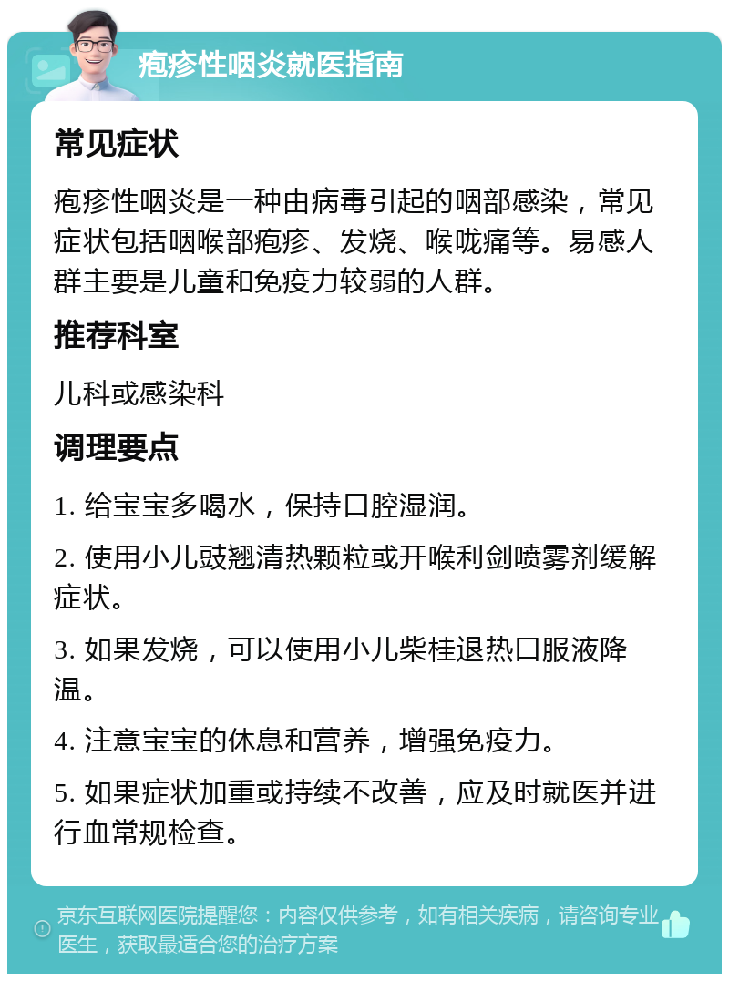 疱疹性咽炎就医指南 常见症状 疱疹性咽炎是一种由病毒引起的咽部感染，常见症状包括咽喉部疱疹、发烧、喉咙痛等。易感人群主要是儿童和免疫力较弱的人群。 推荐科室 儿科或感染科 调理要点 1. 给宝宝多喝水，保持口腔湿润。 2. 使用小儿豉翘清热颗粒或开喉利剑喷雾剂缓解症状。 3. 如果发烧，可以使用小儿柴桂退热口服液降温。 4. 注意宝宝的休息和营养，增强免疫力。 5. 如果症状加重或持续不改善，应及时就医并进行血常规检查。