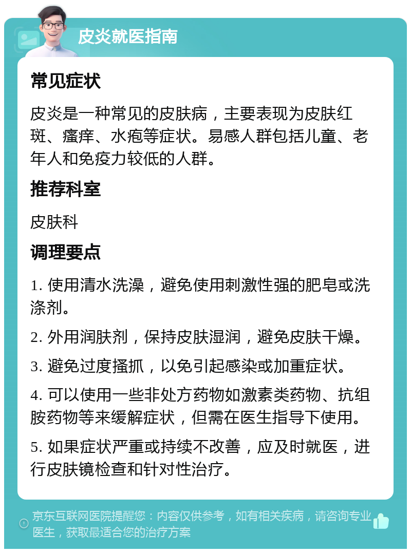 皮炎就医指南 常见症状 皮炎是一种常见的皮肤病，主要表现为皮肤红斑、瘙痒、水疱等症状。易感人群包括儿童、老年人和免疫力较低的人群。 推荐科室 皮肤科 调理要点 1. 使用清水洗澡，避免使用刺激性强的肥皂或洗涤剂。 2. 外用润肤剂，保持皮肤湿润，避免皮肤干燥。 3. 避免过度搔抓，以免引起感染或加重症状。 4. 可以使用一些非处方药物如激素类药物、抗组胺药物等来缓解症状，但需在医生指导下使用。 5. 如果症状严重或持续不改善，应及时就医，进行皮肤镜检查和针对性治疗。