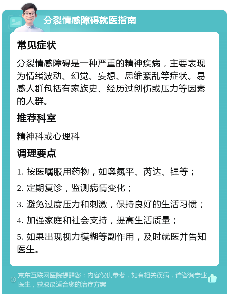 分裂情感障碍就医指南 常见症状 分裂情感障碍是一种严重的精神疾病，主要表现为情绪波动、幻觉、妄想、思维紊乱等症状。易感人群包括有家族史、经历过创伤或压力等因素的人群。 推荐科室 精神科或心理科 调理要点 1. 按医嘱服用药物，如奥氮平、芮达、锂等； 2. 定期复诊，监测病情变化； 3. 避免过度压力和刺激，保持良好的生活习惯； 4. 加强家庭和社会支持，提高生活质量； 5. 如果出现视力模糊等副作用，及时就医并告知医生。