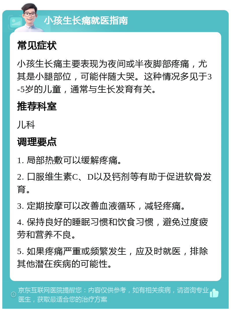 小孩生长痛就医指南 常见症状 小孩生长痛主要表现为夜间或半夜脚部疼痛，尤其是小腿部位，可能伴随大哭。这种情况多见于3-5岁的儿童，通常与生长发育有关。 推荐科室 儿科 调理要点 1. 局部热敷可以缓解疼痛。 2. 口服维生素C、D以及钙剂等有助于促进软骨发育。 3. 定期按摩可以改善血液循环，减轻疼痛。 4. 保持良好的睡眠习惯和饮食习惯，避免过度疲劳和营养不良。 5. 如果疼痛严重或频繁发生，应及时就医，排除其他潜在疾病的可能性。