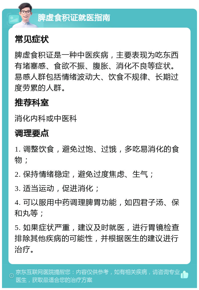 脾虚食积证就医指南 常见症状 脾虚食积证是一种中医疾病，主要表现为吃东西有堵塞感、食欲不振、腹胀、消化不良等症状。易感人群包括情绪波动大、饮食不规律、长期过度劳累的人群。 推荐科室 消化内科或中医科 调理要点 1. 调整饮食，避免过饱、过饿，多吃易消化的食物； 2. 保持情绪稳定，避免过度焦虑、生气； 3. 适当运动，促进消化； 4. 可以服用中药调理脾胃功能，如四君子汤、保和丸等； 5. 如果症状严重，建议及时就医，进行胃镜检查排除其他疾病的可能性，并根据医生的建议进行治疗。