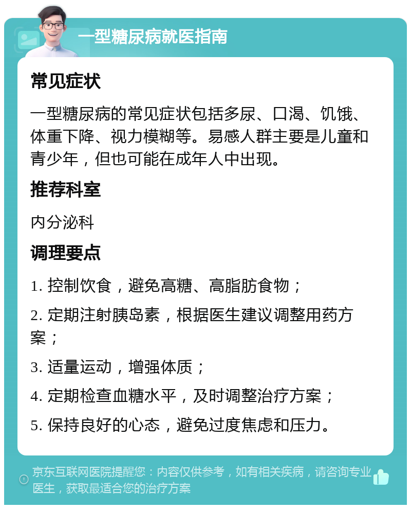 一型糖尿病就医指南 常见症状 一型糖尿病的常见症状包括多尿、口渴、饥饿、体重下降、视力模糊等。易感人群主要是儿童和青少年，但也可能在成年人中出现。 推荐科室 内分泌科 调理要点 1. 控制饮食，避免高糖、高脂肪食物； 2. 定期注射胰岛素，根据医生建议调整用药方案； 3. 适量运动，增强体质； 4. 定期检查血糖水平，及时调整治疗方案； 5. 保持良好的心态，避免过度焦虑和压力。