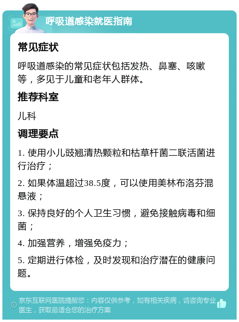 呼吸道感染就医指南 常见症状 呼吸道感染的常见症状包括发热、鼻塞、咳嗽等，多见于儿童和老年人群体。 推荐科室 儿科 调理要点 1. 使用小儿豉翘清热颗粒和枯草杆菌二联活菌进行治疗； 2. 如果体温超过38.5度，可以使用美林布洛芬混悬液； 3. 保持良好的个人卫生习惯，避免接触病毒和细菌； 4. 加强营养，增强免疫力； 5. 定期进行体检，及时发现和治疗潜在的健康问题。