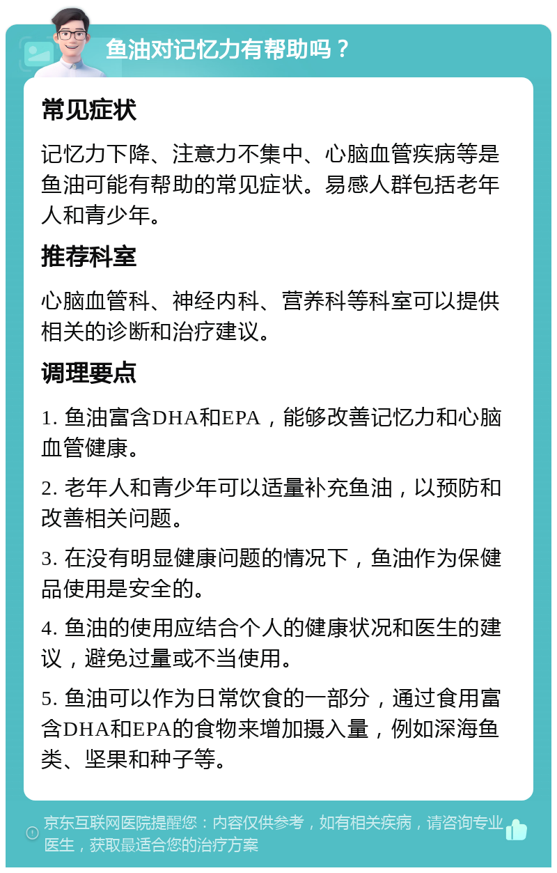 鱼油对记忆力有帮助吗？ 常见症状 记忆力下降、注意力不集中、心脑血管疾病等是鱼油可能有帮助的常见症状。易感人群包括老年人和青少年。 推荐科室 心脑血管科、神经内科、营养科等科室可以提供相关的诊断和治疗建议。 调理要点 1. 鱼油富含DHA和EPA，能够改善记忆力和心脑血管健康。 2. 老年人和青少年可以适量补充鱼油，以预防和改善相关问题。 3. 在没有明显健康问题的情况下，鱼油作为保健品使用是安全的。 4. 鱼油的使用应结合个人的健康状况和医生的建议，避免过量或不当使用。 5. 鱼油可以作为日常饮食的一部分，通过食用富含DHA和EPA的食物来增加摄入量，例如深海鱼类、坚果和种子等。