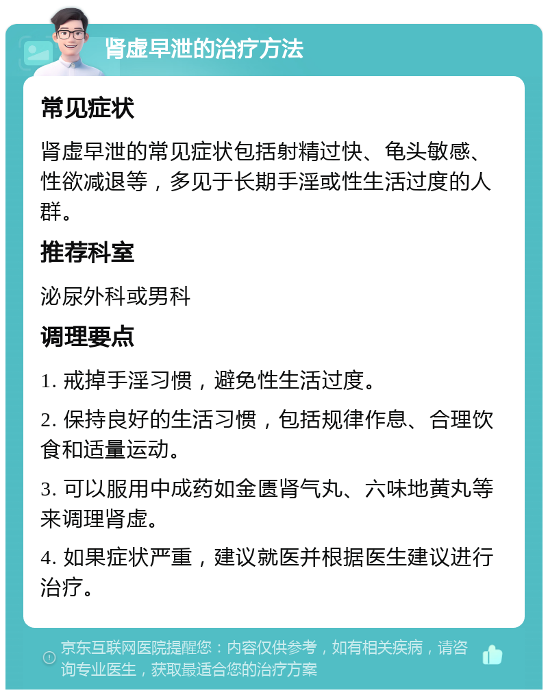 肾虚早泄的治疗方法 常见症状 肾虚早泄的常见症状包括射精过快、龟头敏感、性欲减退等，多见于长期手淫或性生活过度的人群。 推荐科室 泌尿外科或男科 调理要点 1. 戒掉手淫习惯，避免性生活过度。 2. 保持良好的生活习惯，包括规律作息、合理饮食和适量运动。 3. 可以服用中成药如金匮肾气丸、六味地黄丸等来调理肾虚。 4. 如果症状严重，建议就医并根据医生建议进行治疗。