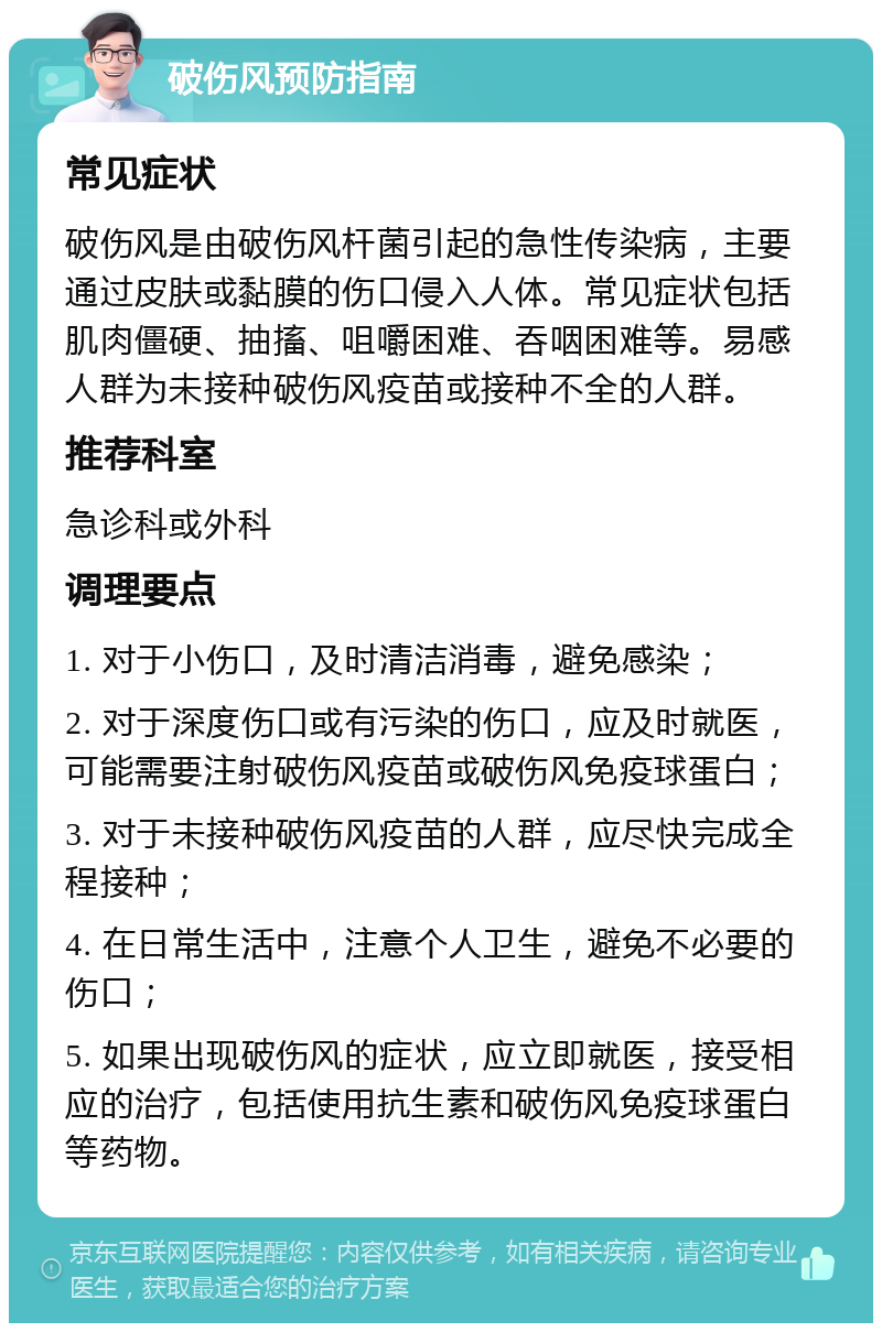 破伤风预防指南 常见症状 破伤风是由破伤风杆菌引起的急性传染病，主要通过皮肤或黏膜的伤口侵入人体。常见症状包括肌肉僵硬、抽搐、咀嚼困难、吞咽困难等。易感人群为未接种破伤风疫苗或接种不全的人群。 推荐科室 急诊科或外科 调理要点 1. 对于小伤口，及时清洁消毒，避免感染； 2. 对于深度伤口或有污染的伤口，应及时就医，可能需要注射破伤风疫苗或破伤风免疫球蛋白； 3. 对于未接种破伤风疫苗的人群，应尽快完成全程接种； 4. 在日常生活中，注意个人卫生，避免不必要的伤口； 5. 如果出现破伤风的症状，应立即就医，接受相应的治疗，包括使用抗生素和破伤风免疫球蛋白等药物。