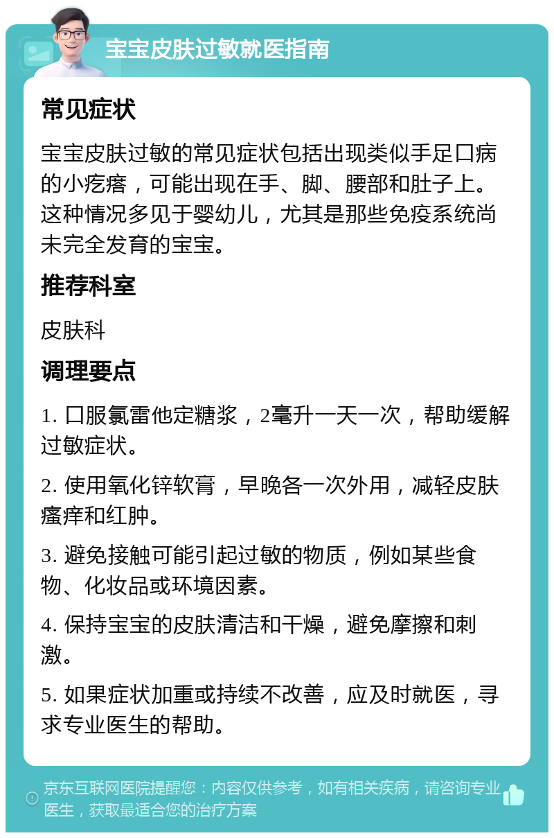 宝宝皮肤过敏就医指南 常见症状 宝宝皮肤过敏的常见症状包括出现类似手足口病的小疙瘩，可能出现在手、脚、腰部和肚子上。这种情况多见于婴幼儿，尤其是那些免疫系统尚未完全发育的宝宝。 推荐科室 皮肤科 调理要点 1. 口服氯雷他定糖浆，2毫升一天一次，帮助缓解过敏症状。 2. 使用氧化锌软膏，早晚各一次外用，减轻皮肤瘙痒和红肿。 3. 避免接触可能引起过敏的物质，例如某些食物、化妆品或环境因素。 4. 保持宝宝的皮肤清洁和干燥，避免摩擦和刺激。 5. 如果症状加重或持续不改善，应及时就医，寻求专业医生的帮助。