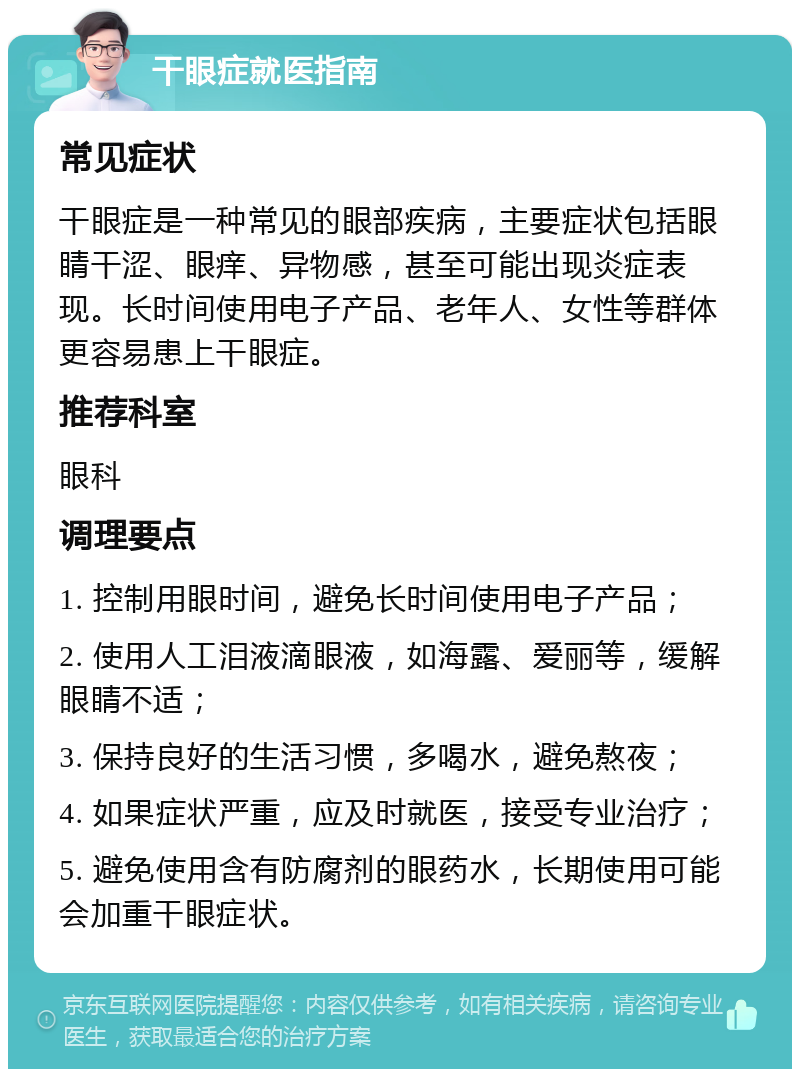 干眼症就医指南 常见症状 干眼症是一种常见的眼部疾病，主要症状包括眼睛干涩、眼痒、异物感，甚至可能出现炎症表现。长时间使用电子产品、老年人、女性等群体更容易患上干眼症。 推荐科室 眼科 调理要点 1. 控制用眼时间，避免长时间使用电子产品； 2. 使用人工泪液滴眼液，如海露、爱丽等，缓解眼睛不适； 3. 保持良好的生活习惯，多喝水，避免熬夜； 4. 如果症状严重，应及时就医，接受专业治疗； 5. 避免使用含有防腐剂的眼药水，长期使用可能会加重干眼症状。