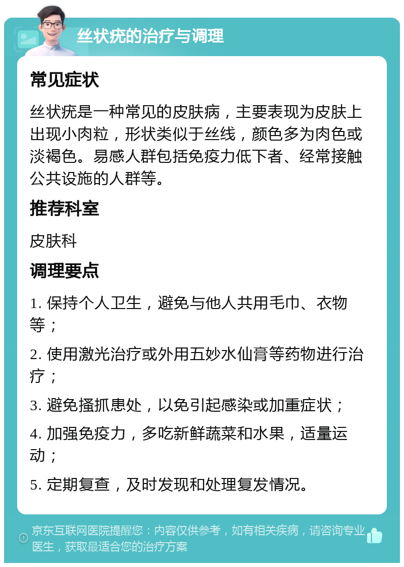 丝状疣的治疗与调理 常见症状 丝状疣是一种常见的皮肤病，主要表现为皮肤上出现小肉粒，形状类似于丝线，颜色多为肉色或淡褐色。易感人群包括免疫力低下者、经常接触公共设施的人群等。 推荐科室 皮肤科 调理要点 1. 保持个人卫生，避免与他人共用毛巾、衣物等； 2. 使用激光治疗或外用五妙水仙膏等药物进行治疗； 3. 避免搔抓患处，以免引起感染或加重症状； 4. 加强免疫力，多吃新鲜蔬菜和水果，适量运动； 5. 定期复查，及时发现和处理复发情况。