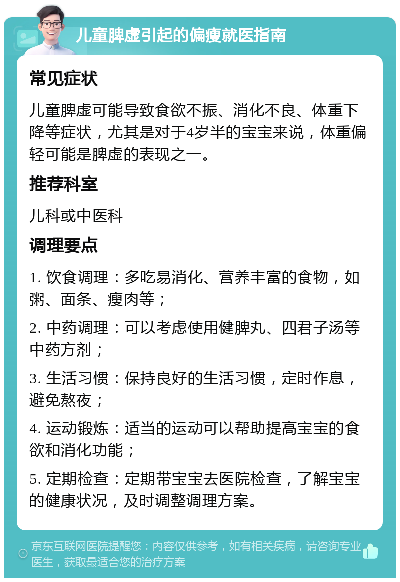 儿童脾虚引起的偏瘦就医指南 常见症状 儿童脾虚可能导致食欲不振、消化不良、体重下降等症状，尤其是对于4岁半的宝宝来说，体重偏轻可能是脾虚的表现之一。 推荐科室 儿科或中医科 调理要点 1. 饮食调理：多吃易消化、营养丰富的食物，如粥、面条、瘦肉等； 2. 中药调理：可以考虑使用健脾丸、四君子汤等中药方剂； 3. 生活习惯：保持良好的生活习惯，定时作息，避免熬夜； 4. 运动锻炼：适当的运动可以帮助提高宝宝的食欲和消化功能； 5. 定期检查：定期带宝宝去医院检查，了解宝宝的健康状况，及时调整调理方案。