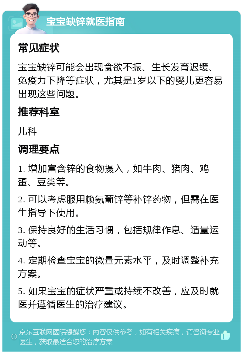 宝宝缺锌就医指南 常见症状 宝宝缺锌可能会出现食欲不振、生长发育迟缓、免疫力下降等症状，尤其是1岁以下的婴儿更容易出现这些问题。 推荐科室 儿科 调理要点 1. 增加富含锌的食物摄入，如牛肉、猪肉、鸡蛋、豆类等。 2. 可以考虑服用赖氨葡锌等补锌药物，但需在医生指导下使用。 3. 保持良好的生活习惯，包括规律作息、适量运动等。 4. 定期检查宝宝的微量元素水平，及时调整补充方案。 5. 如果宝宝的症状严重或持续不改善，应及时就医并遵循医生的治疗建议。