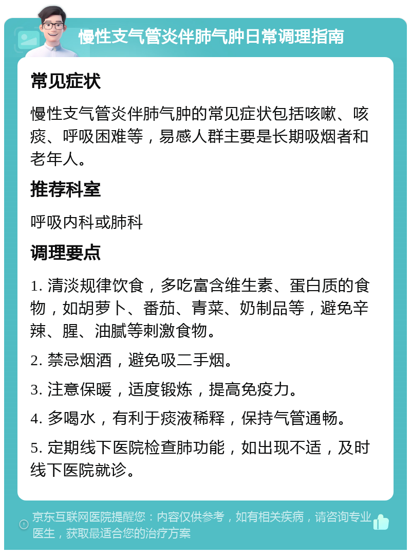 慢性支气管炎伴肺气肿日常调理指南 常见症状 慢性支气管炎伴肺气肿的常见症状包括咳嗽、咳痰、呼吸困难等，易感人群主要是长期吸烟者和老年人。 推荐科室 呼吸内科或肺科 调理要点 1. 清淡规律饮食，多吃富含维生素、蛋白质的食物，如胡萝卜、番茄、青菜、奶制品等，避免辛辣、腥、油腻等刺激食物。 2. 禁忌烟酒，避免吸二手烟。 3. 注意保暖，适度锻炼，提高免疫力。 4. 多喝水，有利于痰液稀释，保持气管通畅。 5. 定期线下医院检查肺功能，如出现不适，及时线下医院就诊。