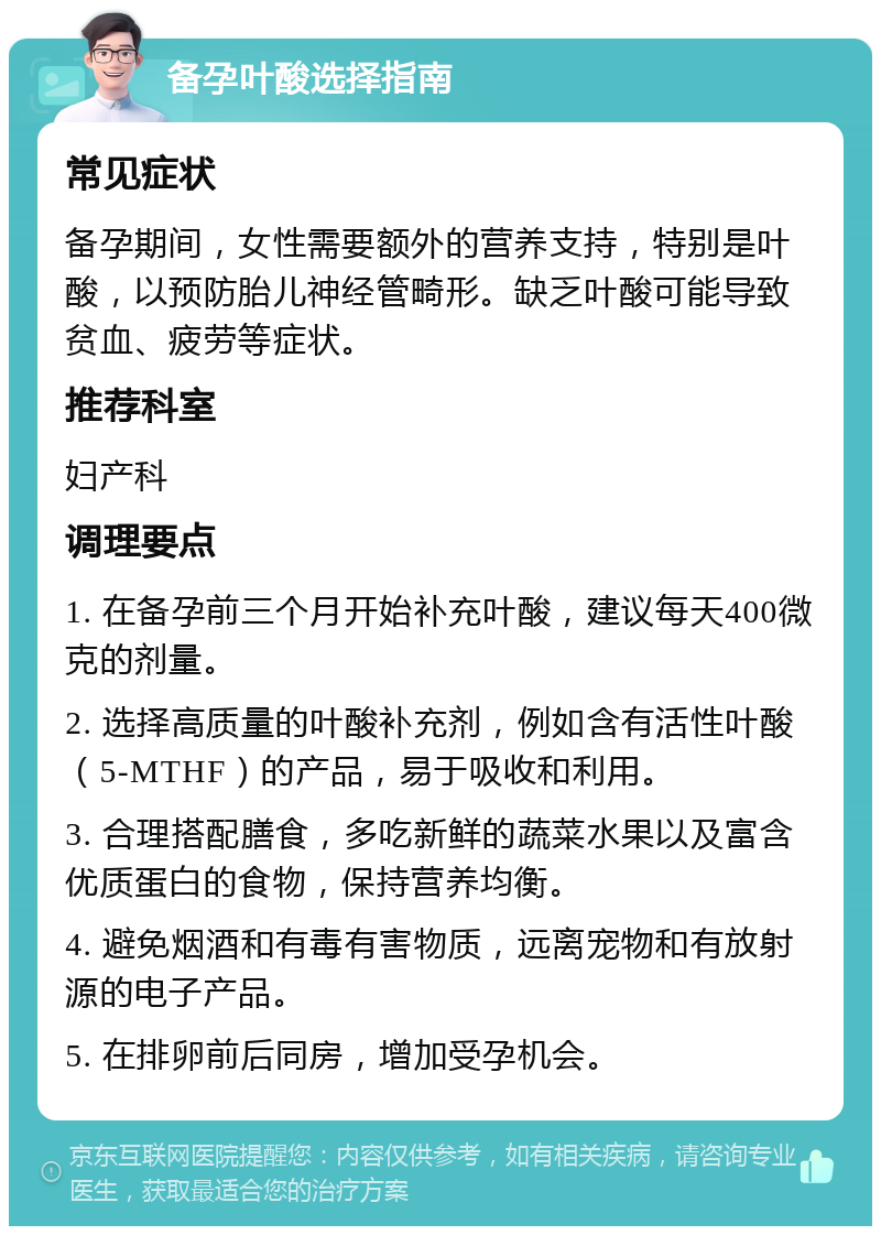 备孕叶酸选择指南 常见症状 备孕期间，女性需要额外的营养支持，特别是叶酸，以预防胎儿神经管畸形。缺乏叶酸可能导致贫血、疲劳等症状。 推荐科室 妇产科 调理要点 1. 在备孕前三个月开始补充叶酸，建议每天400微克的剂量。 2. 选择高质量的叶酸补充剂，例如含有活性叶酸（5-MTHF）的产品，易于吸收和利用。 3. 合理搭配膳食，多吃新鲜的蔬菜水果以及富含优质蛋白的食物，保持营养均衡。 4. 避免烟酒和有毒有害物质，远离宠物和有放射源的电子产品。 5. 在排卵前后同房，增加受孕机会。