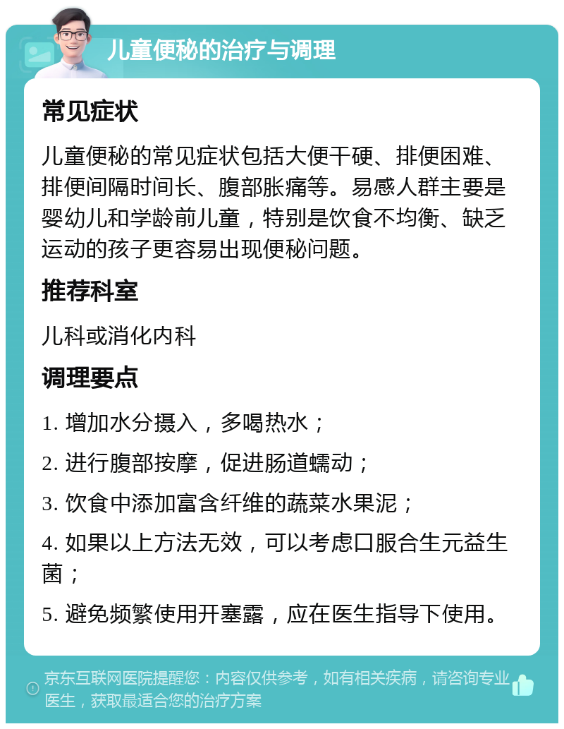 儿童便秘的治疗与调理 常见症状 儿童便秘的常见症状包括大便干硬、排便困难、排便间隔时间长、腹部胀痛等。易感人群主要是婴幼儿和学龄前儿童，特别是饮食不均衡、缺乏运动的孩子更容易出现便秘问题。 推荐科室 儿科或消化内科 调理要点 1. 增加水分摄入，多喝热水； 2. 进行腹部按摩，促进肠道蠕动； 3. 饮食中添加富含纤维的蔬菜水果泥； 4. 如果以上方法无效，可以考虑口服合生元益生菌； 5. 避免频繁使用开塞露，应在医生指导下使用。