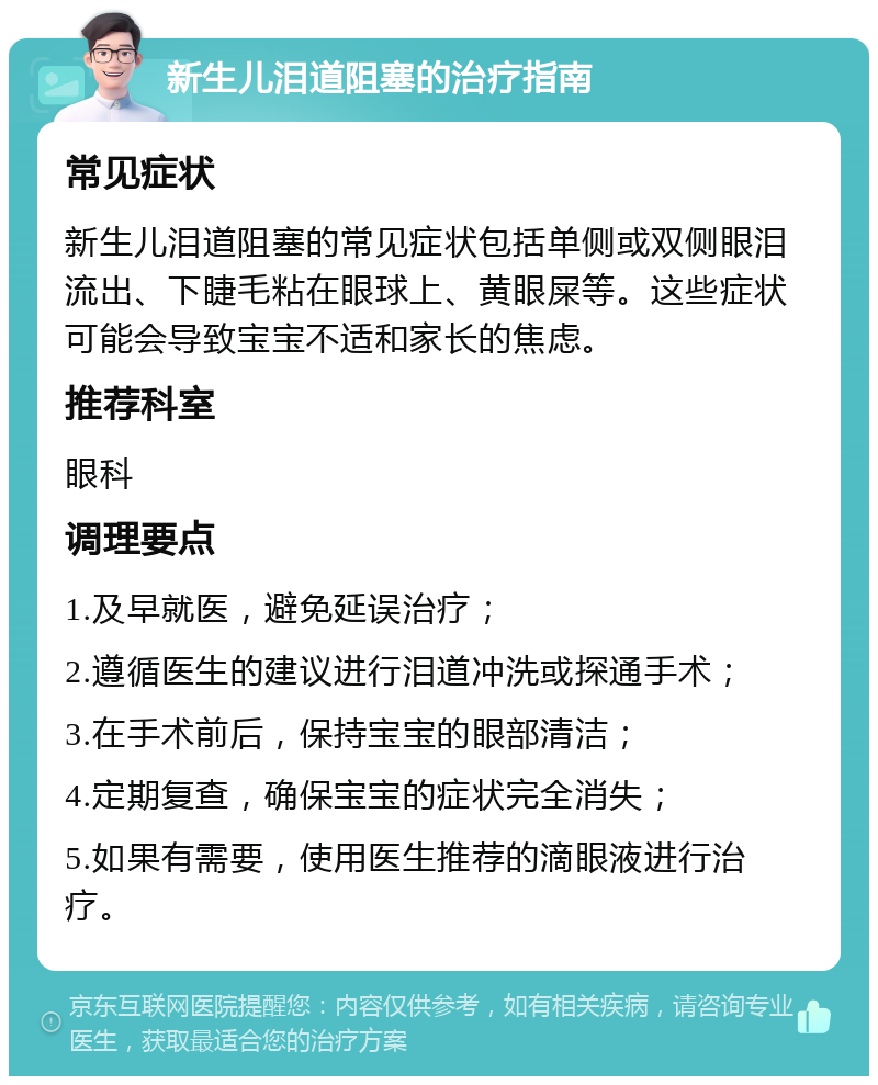 新生儿泪道阻塞的治疗指南 常见症状 新生儿泪道阻塞的常见症状包括单侧或双侧眼泪流出、下睫毛粘在眼球上、黄眼屎等。这些症状可能会导致宝宝不适和家长的焦虑。 推荐科室 眼科 调理要点 1.及早就医，避免延误治疗； 2.遵循医生的建议进行泪道冲洗或探通手术； 3.在手术前后，保持宝宝的眼部清洁； 4.定期复查，确保宝宝的症状完全消失； 5.如果有需要，使用医生推荐的滴眼液进行治疗。