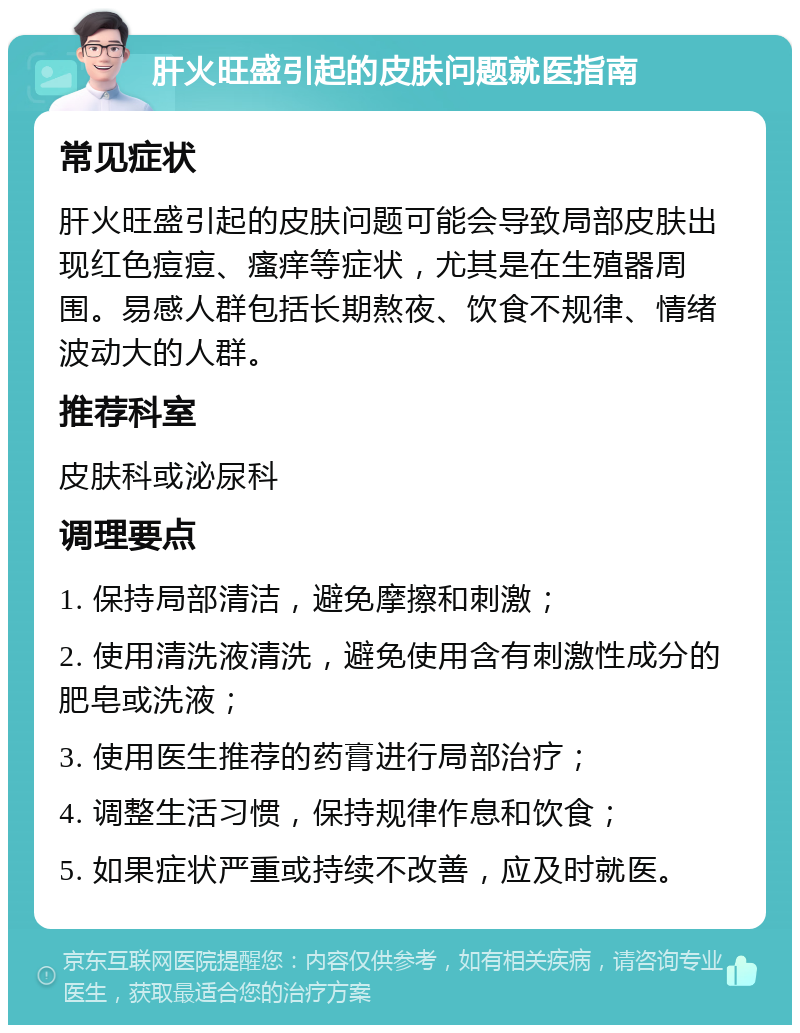 肝火旺盛引起的皮肤问题就医指南 常见症状 肝火旺盛引起的皮肤问题可能会导致局部皮肤出现红色痘痘、瘙痒等症状，尤其是在生殖器周围。易感人群包括长期熬夜、饮食不规律、情绪波动大的人群。 推荐科室 皮肤科或泌尿科 调理要点 1. 保持局部清洁，避免摩擦和刺激； 2. 使用清洗液清洗，避免使用含有刺激性成分的肥皂或洗液； 3. 使用医生推荐的药膏进行局部治疗； 4. 调整生活习惯，保持规律作息和饮食； 5. 如果症状严重或持续不改善，应及时就医。