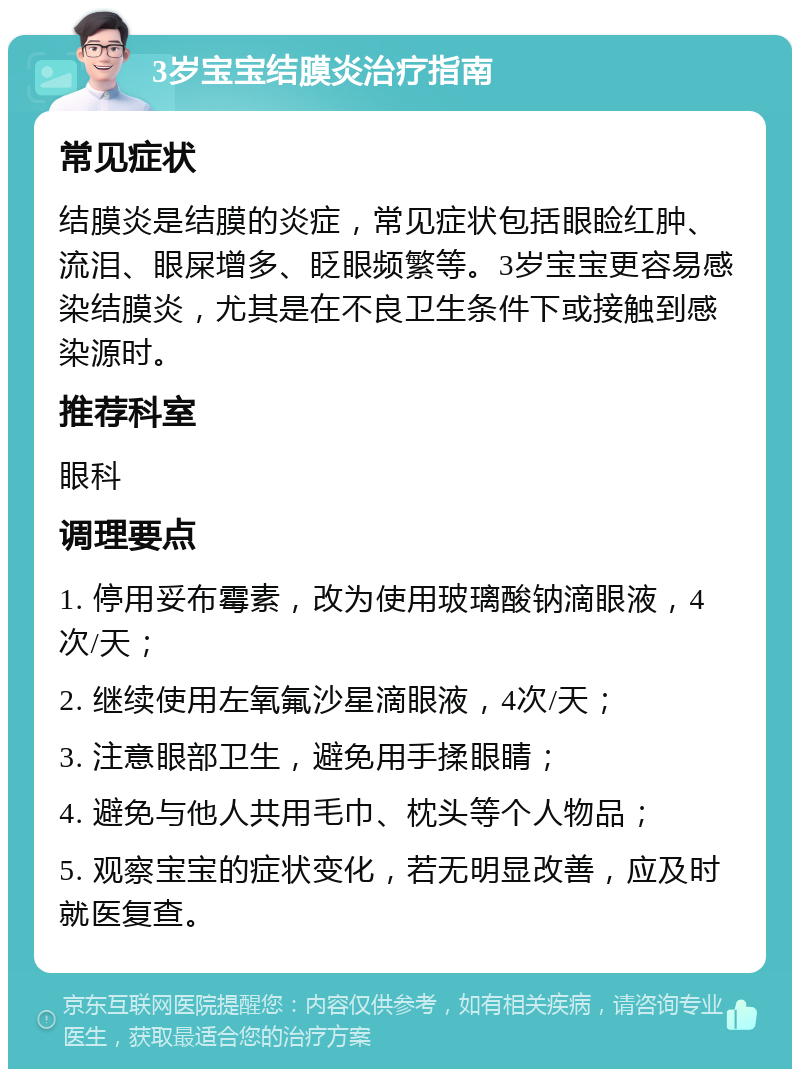 3岁宝宝结膜炎治疗指南 常见症状 结膜炎是结膜的炎症，常见症状包括眼睑红肿、流泪、眼屎增多、眨眼频繁等。3岁宝宝更容易感染结膜炎，尤其是在不良卫生条件下或接触到感染源时。 推荐科室 眼科 调理要点 1. 停用妥布霉素，改为使用玻璃酸钠滴眼液，4次/天； 2. 继续使用左氧氟沙星滴眼液，4次/天； 3. 注意眼部卫生，避免用手揉眼睛； 4. 避免与他人共用毛巾、枕头等个人物品； 5. 观察宝宝的症状变化，若无明显改善，应及时就医复查。